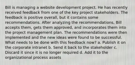 Bill is managing a website development project. He has recently received feedback from one of the key project stakeholders. The feedback is positive overall, but it contains some recommendations. After analyzing the recommendations, Bill accepts them, gets them approved, and incorporates them into the project management plan. The recommendations were then implemented and the new ideas were found to be successful. What needs to be done with this feedback now? a. Publish it on the corporate intranet b. Send it back to the stakeholder c. Discard it since it is no longer required d. Add it to the organizational process assets