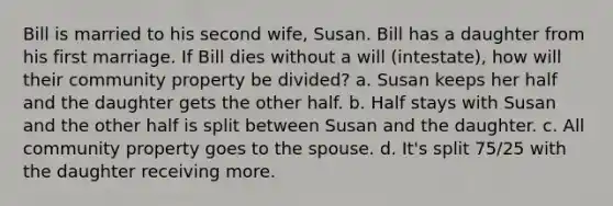 Bill is married to his second wife, Susan. Bill has a daughter from his first marriage. If Bill dies without a will (intestate), how will their community property be divided? a. Susan keeps her half and the daughter gets the other half. b. Half stays with Susan and the other half is split between Susan and the daughter. c. All community property goes to the spouse. d. It's split 75/25 with the daughter receiving more.