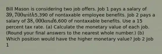 Bill Mason is considering two job offers. Job 1 pays a salary of 39,700 with5,390 of nontaxable employee benefits. Job 2 pays a salary of 38,000 and6,600 of nontaxable benefits. Use a 15 percent tax rate. (a) Calculate the monetary value of each job. (Round your final answers to the nearest whole number.) (b) Which position would have the higher monetary value? Job 2 Job 1