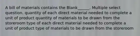 A bill of materials contains the Blank______. Multiple select question. quantity of each direct material needed to complete a unit of product quantity of materials to be drawn from the storeroom type of each direct material needed to complete a unit of product type of materials to be drawn from the storeroom