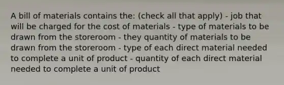 A bill of materials contains the: (check all that apply) - job that will be charged for the cost of materials - type of materials to be drawn from the storeroom - they quantity of materials to be drawn from the storeroom - type of each direct material needed to complete a unit of product - quantity of each direct material needed to complete a unit of product