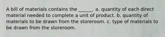 A bill of materials contains the ______. a. quantity of each direct material needed to complete a unit of product. b. quantity of materials to be drawn from the storeroom. c. type of materials to be drawn from the storeroom.