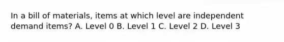 In a bill of materials, items at which level are independent demand items? A. Level 0 B. Level 1 C. Level 2 D. Level 3