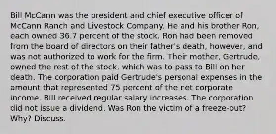 Bill McCann was the president and chief executive officer of McCann Ranch and Livestock Company. He and his brother Ron, each owned 36.7 percent of the stock. Ron had been removed from the board of directors on their father's death, however, and was not authorized to work for the firm. Their mother, Gertrude, owned the rest of the stock, which was to pass to Bill on her death. The corporation paid Gertrude's personal expenses in the amount that represented 75 percent of the net corporate income. Bill received regular salary increases. The corporation did not issue a dividend. Was Ron the victim of a freeze-out? Why? Discuss.