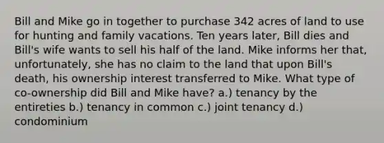 Bill and Mike go in together to purchase 342 acres of land to use for hunting and family vacations. Ten years later, Bill dies and Bill's wife wants to sell his half of the land. Mike informs her that, unfortunately, she has no claim to the land that upon Bill's death, his ownership interest transferred to Mike. What type of co-ownership did Bill and Mike have? a.) tenancy by the entireties b.) tenancy in common c.) joint tenancy d.) condominium