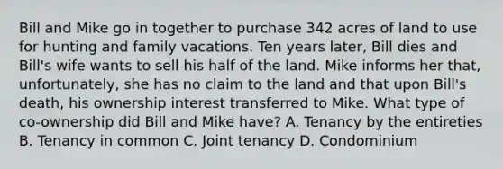 Bill and Mike go in together to purchase 342 acres of land to use for hunting and family vacations. Ten years later, Bill dies and Bill's wife wants to sell his half of the land. Mike informs her that, unfortunately, she has no claim to the land and that upon Bill's death, his ownership interest transferred to Mike. What type of co-ownership did Bill and Mike have? A. Tenancy by the entireties B. Tenancy in common C. Joint tenancy D. Condominium