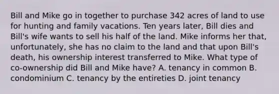 Bill and Mike go in together to purchase 342 acres of land to use for hunting and family vacations. Ten years later, Bill dies and Bill's wife wants to sell his half of the land. Mike informs her that, unfortunately, she has no claim to the land and that upon Bill's death, his ownership interest transferred to Mike. What type of co-ownership did Bill and Mike have? A. tenancy in common B. condominium C. tenancy by the entireties D. joint tenancy