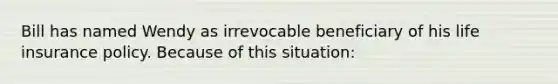 Bill has named Wendy as irrevocable beneficiary of his life insurance policy. Because of this situation: