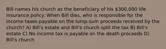 Bill names his church as the beneficiary of his 300,000 life insurance policy. When Bill dies, who is responsible for the income taxes payable on the lump-sum proceeds received by the church? A) Bill's estate and Bill's church split the tax B) Bill's estate C) No income tax is payable on the death proceeds D) Bill's church