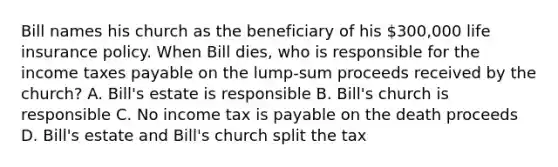 Bill names his church as the beneficiary of his 300,000 life insurance policy. When Bill dies, who is responsible for the income taxes payable on the lump-sum proceeds received by the church? A. Bill's estate is responsible B. Bill's church is responsible C. No income tax is payable on the death proceeds D. Bill's estate and Bill's church split the tax