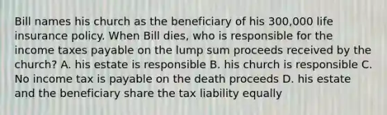 Bill names his church as the beneficiary of his 300,000 life insurance policy. When Bill dies, who is responsible for the income taxes payable on the lump sum proceeds received by the church? A. his estate is responsible B. his church is responsible C. No income tax is payable on the death proceeds D. his estate and the beneficiary share the tax liability equally