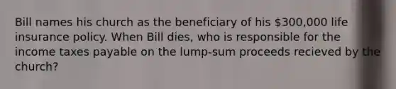 Bill names his church as the beneficiary of his 300,000 life insurance policy. When Bill dies, who is responsible for the income taxes payable on the lump-sum proceeds recieved by the church?