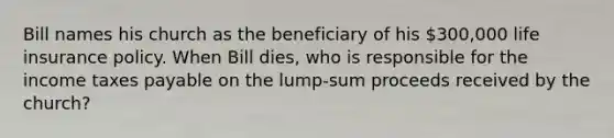 Bill names his church as the beneficiary of his 300,000 life insurance policy. When Bill dies, who is responsible for the income taxes payable on the lump-sum proceeds received by the church?