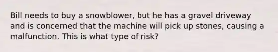 Bill needs to buy a snowblower, but he has a gravel driveway and is concerned that the machine will pick up stones, causing a malfunction. This is what type of risk?