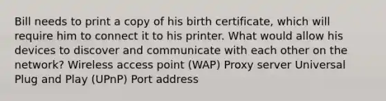 Bill needs to print a copy of his birth certificate, which will require him to connect it to his printer. What would allow his devices to discover and communicate with each other on the network? Wireless access point (WAP) Proxy server Universal Plug and Play (UPnP) Port address