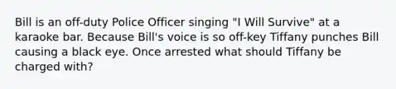 Bill is an off-duty Police Officer singing "I Will Survive" at a karaoke bar. Because Bill's voice is so off-key Tiffany punches Bill causing a black eye. Once arrested what should Tiffany be charged with?