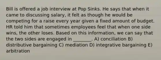 Bill is offered a job interview at Pop Sinks. He says that when it came to discussing salary, it felt as though he would be competing for a raise every year given a fixed amount of budget. HR told him that sometimes employees feel that when one side wins, the other loses. Based on this information, we can say that the two sides are engaged in ________. A) conciliation B) distributive bargaining C) mediation D) integrative bargaining E) arbitration