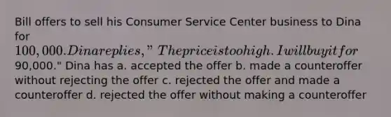 Bill offers to sell his Consumer Service Center business to Dina for 100,000. Dina replies, "The price is too high. I will buy it for90,000." Dina has a. accepted the offer b. made a counteroffer without rejecting the offer c. rejected the offer and made a counteroffer d. rejected the offer without making a counteroffer