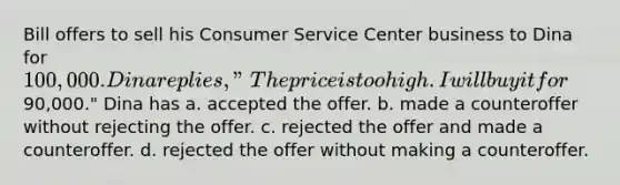 Bill offers to sell his Consumer Service Center business to Dina for 100,000. Dina replies, "The price is too high. I will buy it for90,000." Dina has a. accepted the offer. b. made a counteroffer without rejecting the offer. c. rejected the offer and made a counteroffer. d. rejected the offer without making a counteroffer.