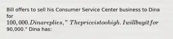 Bill offers to sell his Consumer Service Center business to Dina for 100,000. Dina replies, "The price is too high. I will buy it for90,000." Dina has: