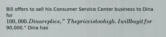 Bill offers to sell his Consumer Service Center business to Dina for 100,000. Dina replies, "The price is too high. I will buy it for90,000." Dina has