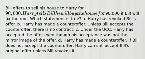 Bill offers to sell his house to Harry for 90,000. Harry tells Bill he will buy the house for90,000 if Bill will fix the roof. Which statement is true? a. Harry has revoked Bill's offer. b. Harry has made a counteroffer. Unless Bill accepts the counteroffer, there is no contract. c. Under the UCC, Harry has accepted the offer even though his acceptance was not the mirror image of the offer. d. Harry has made a counteroffer. If Bill does not accept the counteroffer, Harry can still accept Bill's original offer unless Bill revokes it.