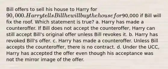 Bill offers to sell his house to Harry for 90,000. Harry tells Bill he will buy the house for90,000 if Bill will fix the roof. Which statement is true? a. Harry has made a counteroffer. If Bill does not accept the counteroffer, Harry can still accept Bill's original offer unless Bill revokes it. b. Harry has revoked Bill's offer. c. Harry has made a counteroffer. Unless Bill accepts the counteroffer, there is no contract. d. Under the UCC, Harry has accepted the offer even though his acceptance was not the mirror image of the offer.