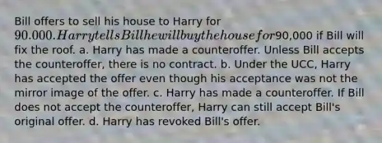 Bill offers to sell his house to Harry for 90.000. Harry tells Bill he will buy the house for90,000 if Bill will fix the roof. a. Harry has made a counteroffer. Unless Bill accepts the counteroffer, there is no contract. b. Under the UCC, Harry has accepted the offer even though his acceptance was not the mirror image of the offer. c. Harry has made a counteroffer. If Bill does not accept the counteroffer, Harry can still accept Bill's original offer. d. Harry has revoked Bill's offer.