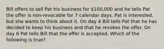 Bill offers to sell Pat his business for 100,000 and he tells Pat the offer is non-revocable for 7 calendar days. Pat is interested, but she wants to think about it. On day 4 Bill tells Pat that he has decided to keep his business and that he revokes the offer. On day 6 Pat tells Bill that the offer is accepted. Which of the following is true?