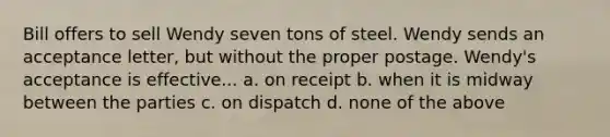 Bill offers to sell Wendy seven tons of steel. Wendy sends an acceptance letter, but without the proper postage. Wendy's acceptance is effective... a. on receipt b. when it is midway between the parties c. on dispatch d. none of the above