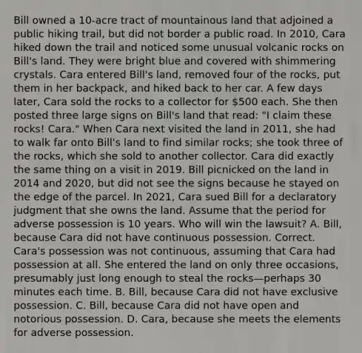 Bill owned a 10-acre tract of mountainous land that adjoined a public hiking trail, but did not border a public road. In 2010, Cara hiked down the trail and noticed some unusual volcanic rocks on Bill's land. They were bright blue and covered with shimmering crystals. Cara entered Bill's land, removed four of the rocks, put them in her backpack, and hiked back to her car. A few days later, Cara sold the rocks to a collector for 500 each. She then posted three large signs on Bill's land that read: "I claim these rocks! Cara." When Cara next visited the land in 2011, she had to walk far onto Bill's land to find similar rocks; she took three of the rocks, which she sold to another collector. Cara did exactly the same thing on a visit in 2019. Bill picnicked on the land in 2014 and 2020, but did not see the signs because he stayed on the edge of the parcel. In 2021, Cara sued Bill for a declaratory judgment that she owns the land. Assume that the period for adverse possession is 10 years. Who will win the lawsuit? A. Bill, because Cara did not have continuous possession. Correct. Cara's possession was not continuous, assuming that Cara had possession at all. She entered the land on only three occasions, presumably just long enough to steal the rocks—perhaps 30 minutes each time. B. Bill, because Cara did not have exclusive possession. C. Bill, because Cara did not have open and notorious possession. D. Cara, because she meets the elements for adverse possession.