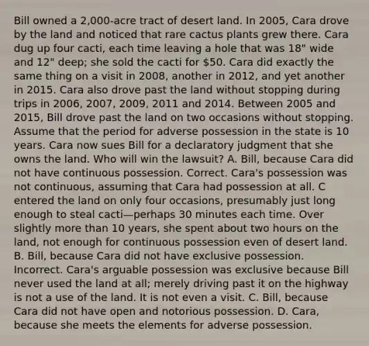 Bill owned a 2,000-acre tract of desert land. In 2005, Cara drove by the land and noticed that rare cactus plants grew there. Cara dug up four cacti, each time leaving a hole that was 18" wide and 12" deep; she sold the cacti for 50. Cara did exactly the same thing on a visit in 2008, another in 2012, and yet another in 2015. Cara also drove past the land without stopping during trips in 2006, 2007, 2009, 2011 and 2014. Between 2005 and 2015, Bill drove past the land on two occasions without stopping. Assume that the period for adverse possession in the state is 10 years. Cara now sues Bill for a declaratory judgment that she owns the land. Who will win the lawsuit? A. Bill, because Cara did not have continuous possession. Correct. Cara's possession was not continuous, assuming that Cara had possession at all. C entered the land on only four occasions, presumably just long enough to steal cacti—perhaps 30 minutes each time. Over slightly more than 10 years, she spent about two hours on the land, not enough for continuous possession even of desert land. B. Bill, because Cara did not have exclusive possession. Incorrect. Cara's arguable possession was exclusive because Bill never used the land at all; merely driving past it on the highway is not a use of the land. It is not even a visit. C. Bill, because Cara did not have open and notorious possession. D. Cara, because she meets the elements for adverse possession.