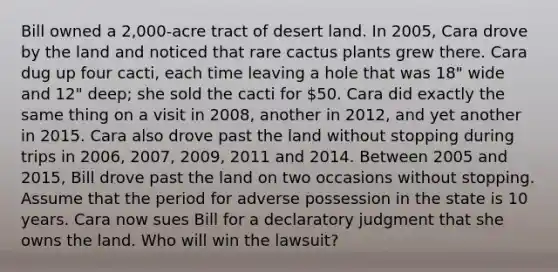 Bill owned a 2,000-acre tract of desert land. In 2005, Cara drove by the land and noticed that rare cactus plants grew there. Cara dug up four cacti, each time leaving a hole that was 18" wide and 12" deep; she sold the cacti for 50. Cara did exactly the same thing on a visit in 2008, another in 2012, and yet another in 2015. Cara also drove past the land without stopping during trips in 2006, 2007, 2009, 2011 and 2014. Between 2005 and 2015, Bill drove past the land on two occasions without stopping. Assume that the period for adverse possession in the state is 10 years. Cara now sues Bill for a declaratory judgment that she owns the land. Who will win the lawsuit?