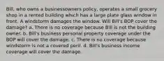 Bill, who owns a businessowners policy, operates a small grocery shop in a rented building which has a large plate glass window in front. A windstorm damages the window. Will Bill's BOP cover the damage? a. There is no coverage because Bill is not the building owner. b. Bill's business personal property coverage under the BOP will cover the damage. c. There is no coverage because windstorm is not a covered peril. d. Bill's business income coverage will cover the damage.