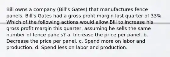 Bill owns a company (Bill's Gates) that manufactures fence panels. Bill's Gates had a gross profit margin last quarter of 33%. Which of the following actions would allow Bill to increase his gross profit margin this quarter, assuming he sells the same number of fence panels? a. Increase the price per panel. b. Decrease the price per panel. c. Spend more on labor and production. d. Spend less on labor and production.