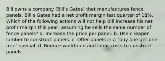 Bill owns a company (Bill's Gates) that manufactures fence panels. Bill's Gates had a net profit margin last quarter of 18%. Which of the following actions will not help Bill increase his net profit margin this year, assuming he sells the same number of fence panels? a. Increase the price per panel. b. Use cheaper lumber to construct panels. c. Offer panels in a "buy one get one free" special. d. Reduce workforce and labor costs to construct panels.