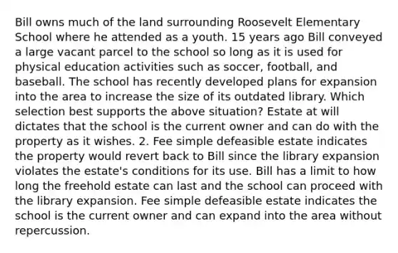 Bill owns much of the land surrounding Roosevelt Elementary School where he attended as a youth. 15 years ago Bill conveyed a large vacant parcel to the school so long as it is used for physical education activities such as soccer, football, and baseball. The school has recently developed plans for expansion into the area to increase the size of its outdated library. Which selection best supports the above situation? Estate at will dictates that the school is the current owner and can do with the property as it wishes. 2. Fee simple defeasible estate indicates the property would revert back to Bill since the library expansion violates the estate's conditions for its use. Bill has a limit to how long the freehold estate can last and the school can proceed with the library expansion. Fee simple defeasible estate indicates the school is the current owner and can expand into the area without repercussion.