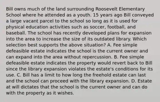 Bill owns much of the land surrounding Roosevelt Elementary School where he attended as a youth. 15 years ago Bill conveyed a large vacant parcel to the school so long as it is used for physical education activities such as soccer, football, and baseball. The school has recently developed plans for expansion into the area to increase the size of its outdated library. Which selection best supports the above situation? A. Fee simple defeasible estate indicates the school is the current owner and can expand into the area without repercussion. B. Fee simple defeasible estate indicates the property would revert back to Bill since the library expansion violates the estate's conditions for its use. C. Bill has a limit to how long the freehold estate can last and the school can proceed with the library expansion. D. Estate at will dictates that the school is the current owner and can do with the property as it wishes.