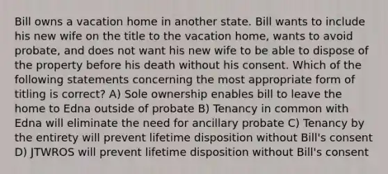 Bill owns a vacation home in another state. Bill wants to include his new wife on the title to the vacation home, wants to avoid probate, and does not want his new wife to be able to dispose of the property before his death without his consent. Which of the following statements concerning the most appropriate form of titling is correct? A) Sole ownership enables bill to leave the home to Edna outside of probate B) Tenancy in common with Edna will eliminate the need for ancillary probate C) Tenancy by the entirety will prevent lifetime disposition without Bill's consent D) JTWROS will prevent lifetime disposition without Bill's consent