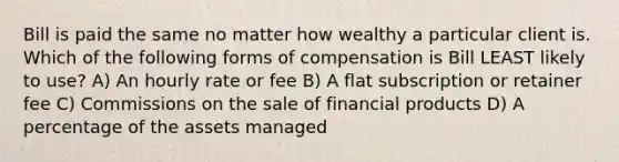 Bill is paid the same no matter how wealthy a particular client is. Which of the following forms of compensation is Bill LEAST likely to use? A) An hourly rate or fee B) A flat subscription or retainer fee C) Commissions on the sale of financial products D) A percentage of the assets managed