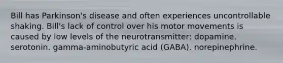 Bill has Parkinson's disease and often experiences uncontrollable shaking. Bill's lack of control over his motor movements is caused by low levels of the neurotransmitter: dopamine. serotonin. gamma-aminobutyric acid (GABA). norepinephrine.