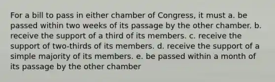 For a bill to pass in either chamber of Congress, it must a. be passed within two weeks of its passage by the other chamber. b. receive the support of a third of its members. c. receive the support of two-thirds of its members. d. receive the support of a simple majority of its members. e. be passed within a month of its passage by the other chamber