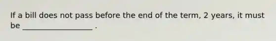 If a bill does not pass before the end of the term, 2 years, it must be __________________ .