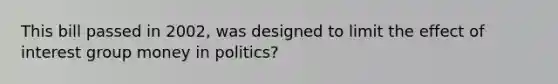 This bill passed in 2002, was designed to limit the effect of interest group money in politics?