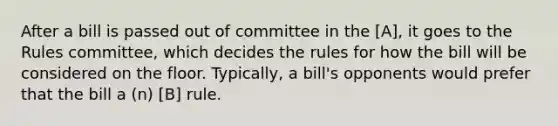 After a bill is passed out of committee in the [A], it goes to the Rules committee, which decides the rules for how the bill will be considered on the floor. Typically, a bill's opponents would prefer that the bill a (n) [B] rule.