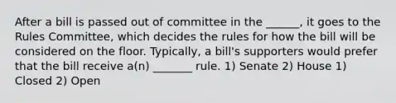 After a bill is passed out of committee in the ______, it goes to the Rules Committee, which decides the rules for how the bill will be considered on the floor. Typically, a bill's supporters would prefer that the bill receive a(n) _______ rule. 1) Senate 2) House 1) Closed 2) Open