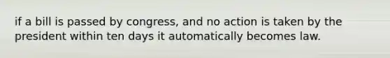 if a bill is passed by congress, and no action is taken by the president within ten days it automatically becomes law.