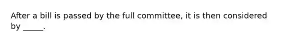 After a bill is passed by the full committee, it is then considered by _____.