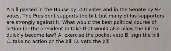 A bill passed in the House by 350 votes and in the Senate by 92 votes. The President supports the bill, but many of his supporters are strongly against it. What would the best political course of action for the president to take that would also allow the bill to quickly become law? A. exercise the pocket veto B. sign the bill C. take no action on the bill D. veto the bill