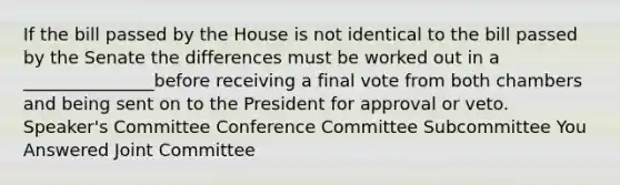 If the bill passed by the House is not identical to the bill passed by the Senate the differences must be worked out in a _______________before receiving a final vote from both chambers and being sent on to the President for approval or veto. Speaker's Committee Conference Committee Subcommittee You Answered Joint Committee